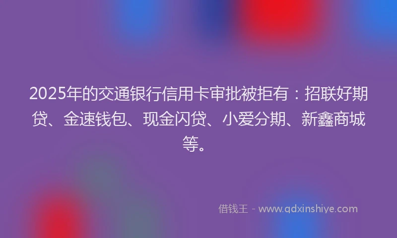 2025年的交通银行信用卡审批被拒有：招联好期贷、金速钱包、现金闪贷、小爱分期、新鑫商城等。