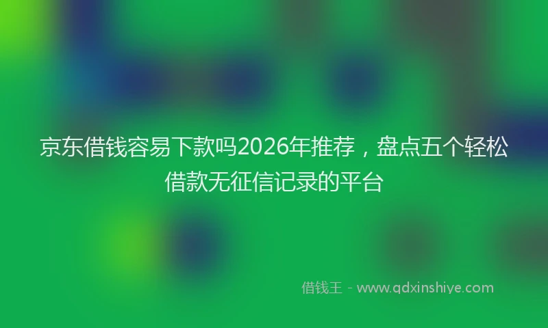 京东借钱容易下款吗2026年推荐，盘点五个轻松借款无征信记录的平台