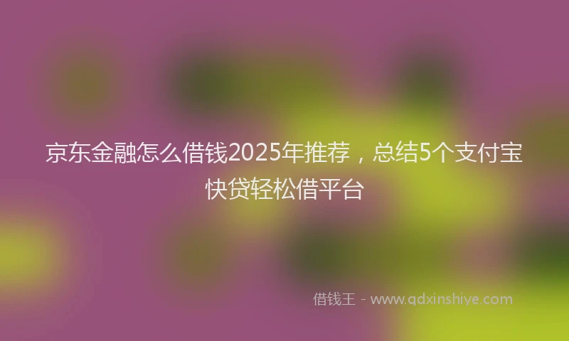 京东金融怎么借钱2025年推荐，总结5个支付宝快贷轻松借平台