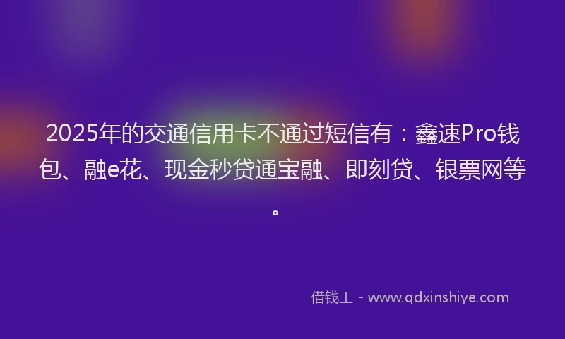 2025年的交通信用卡不通过短信有:鑫速Pro钱包、融e花、现金秒贷通宝融、即刻贷、银票网等。