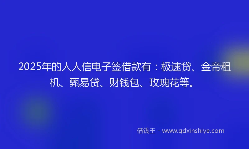 2025年的人人信电子签借款有:极速贷、金帝租机、甄易贷、财钱包、玫瑰花等。
