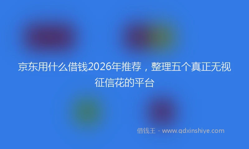 京东用什么借钱2026年推荐，整理五个真正无视征信花的平台