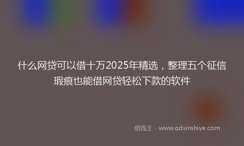什么网贷可以借十万2025年精选，整理五个征信瑕疵也能借网贷轻松下款的软件
