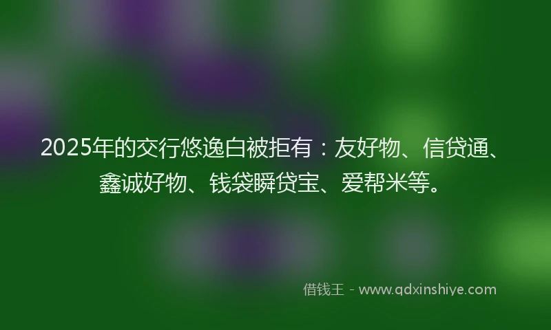 2025年的交行悠逸白被拒有:友好物、信贷通、鑫诚好物、钱袋瞬贷宝、爱帮米等。