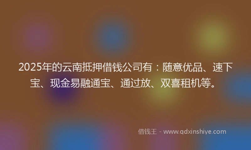 2025年的云南抵押借钱公司有：随意优品、速下宝、现金易融通宝、通过放、双喜租机等。