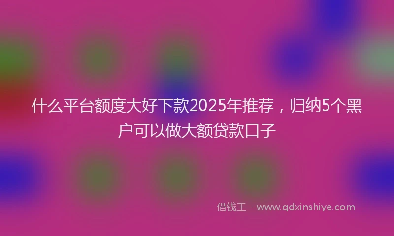 什么平台额度大好下款2025年推荐，归纳5个黑户可以做大额贷款口子