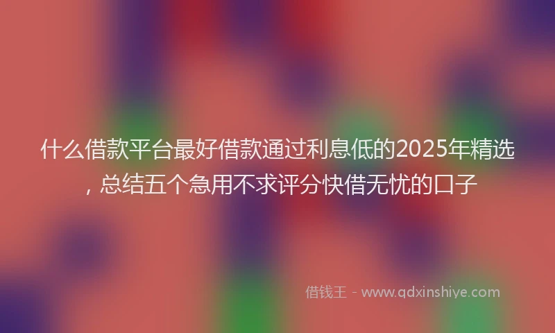 什么借款平台最好借款通过利息低的2025年精选，总结五个急用不求评分快借无忧的口子