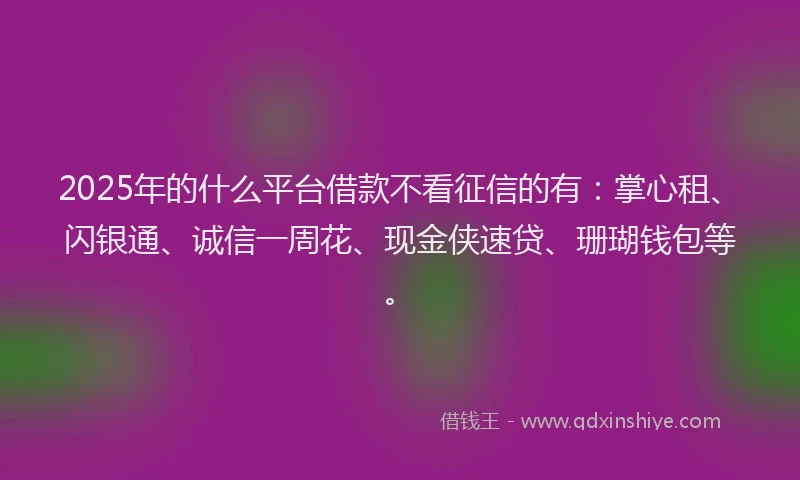 2025年的什么平台借款不看征信的有：掌心租、闪银通、诚信一周花、现金侠速贷、珊瑚钱包等。