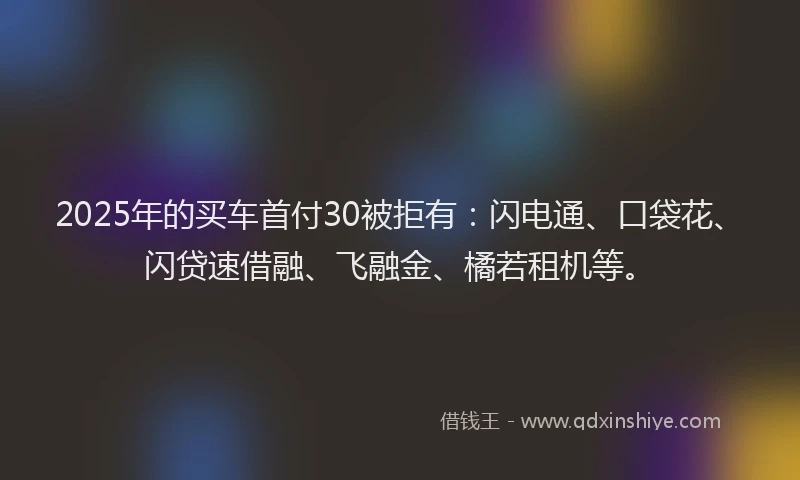 2025年的买车首付30被拒有：闪电通、口袋花、闪贷速借融、飞融金、橘若租机等。