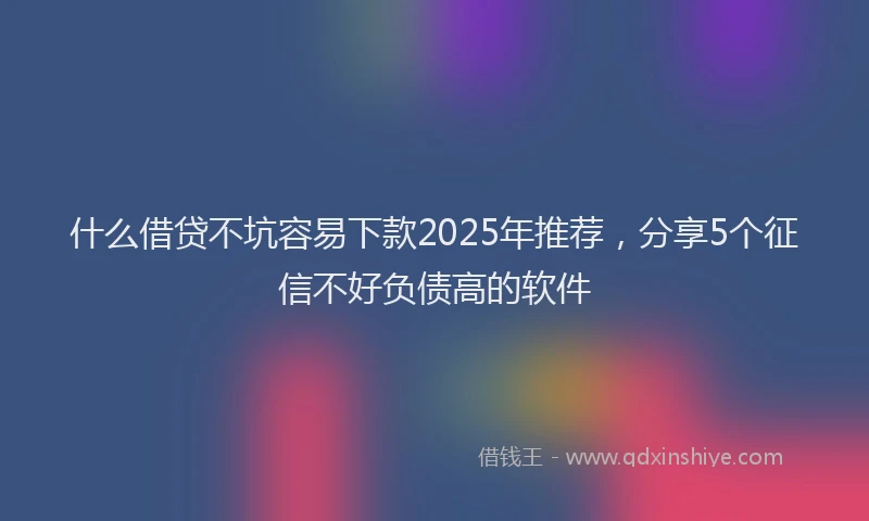 什么借贷不坑容易下款2025年推荐，分享5个征信不好负债高的软件