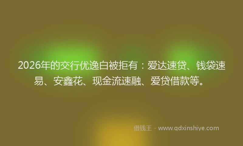 2026年的交行优逸白被拒有：爱达速贷、钱袋速易、安鑫花、现金流速融、爱贷借款等。