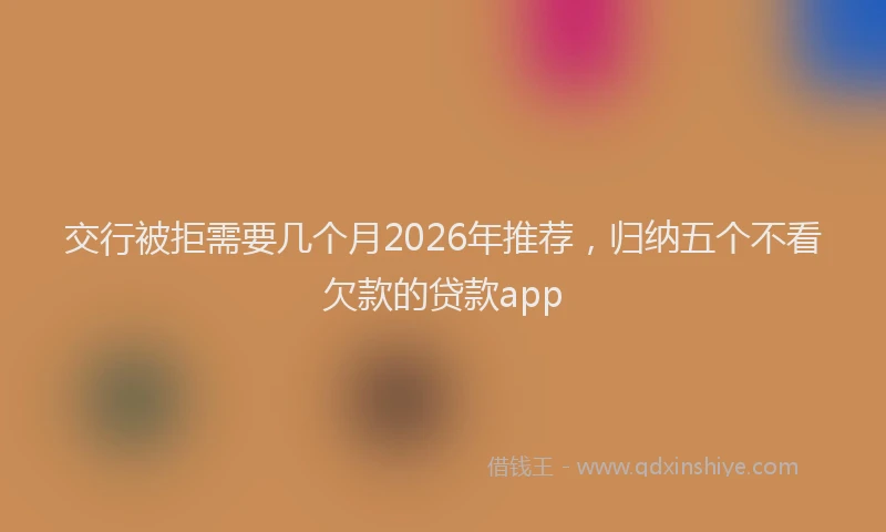 交行被拒需要几个月2026年推荐，归纳五个不看欠款的贷款app