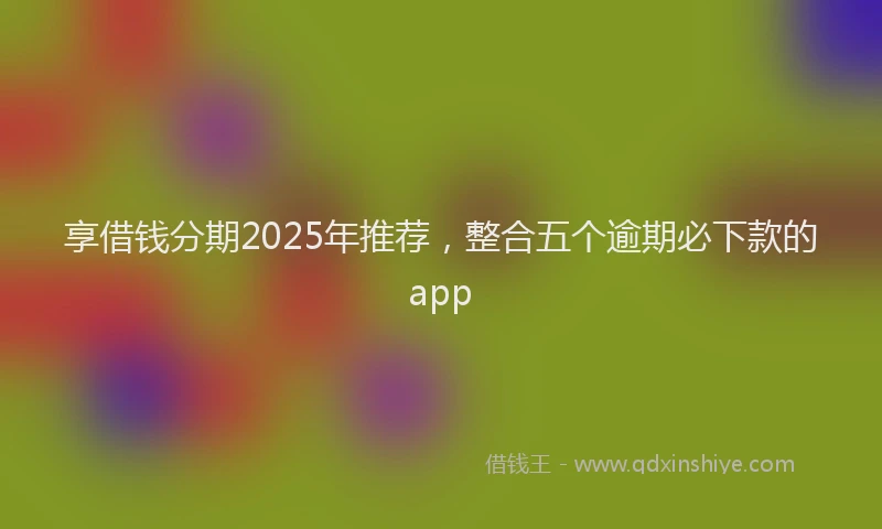 享借钱分期2025年推荐，整合五个逾期必下款的app