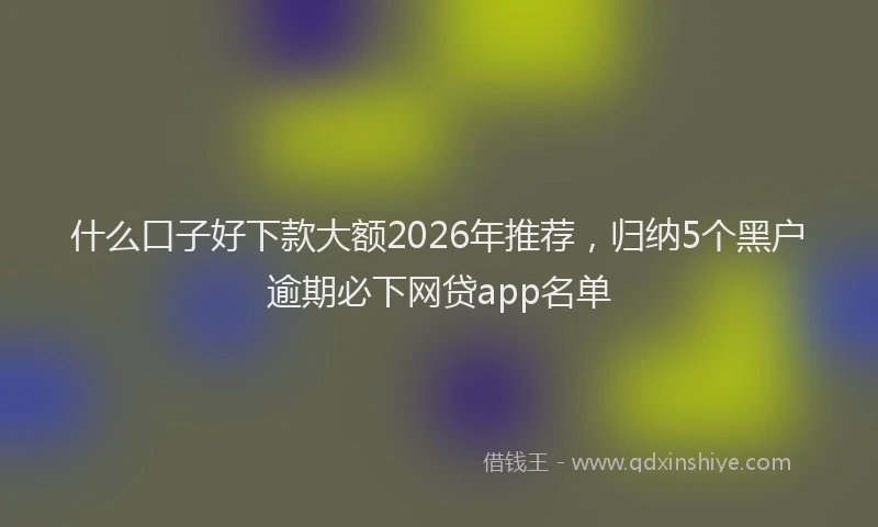 什么口子好下款大额2026年推荐，归纳5个黑户逾期必下网贷app名单