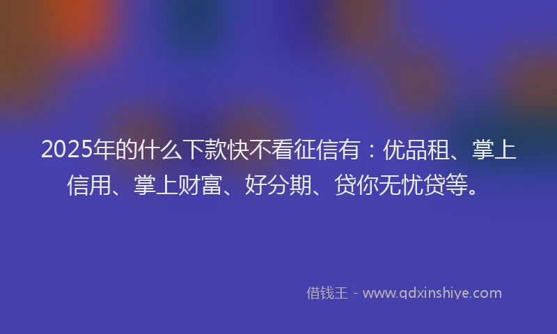 2025年的什么下款快不看征信有：优品租、掌上信用、掌上财富、好分期、贷你无忧贷等。
