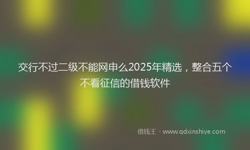 交行不过二级不能网申么2025年精选，整合五个不看征信的借钱软件