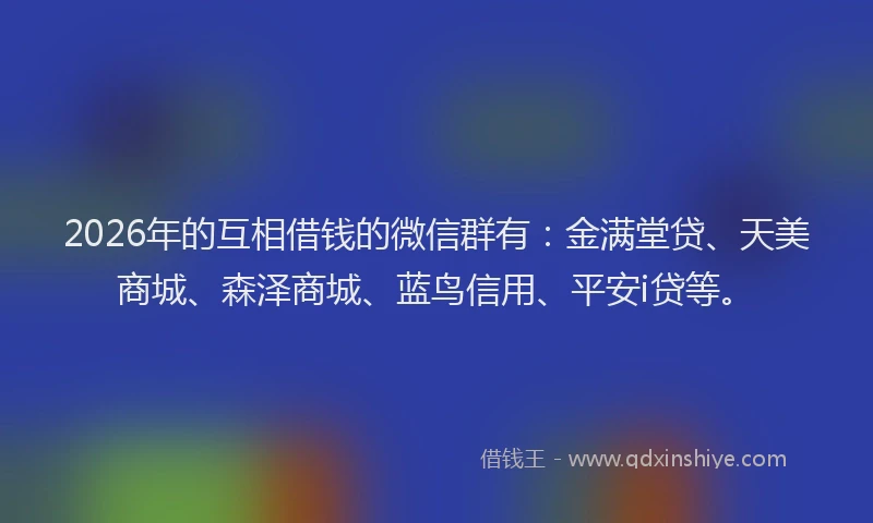 2026年的互相借钱的微信群有：金满堂贷、天美商城、森泽商城、蓝鸟信用、平安i贷等。