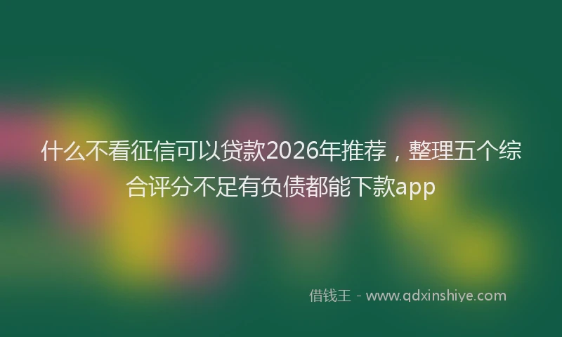 什么不看征信可以贷款2026年推荐，整理五个综合评分不足有负债都能下款app