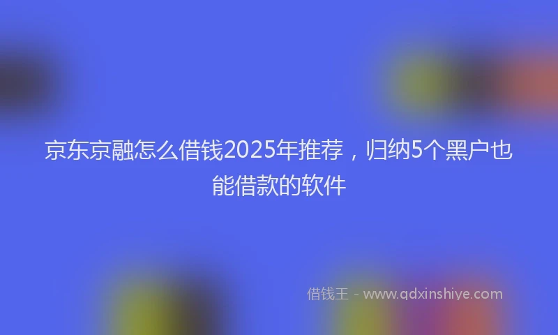 京东京融怎么借钱2025年推荐，归纳5个黑户也能借款的软件
