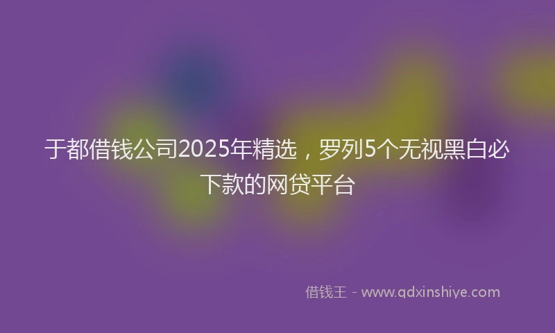 于都借钱公司2025年精选，罗列5个无视黑白必下款的网贷平台
