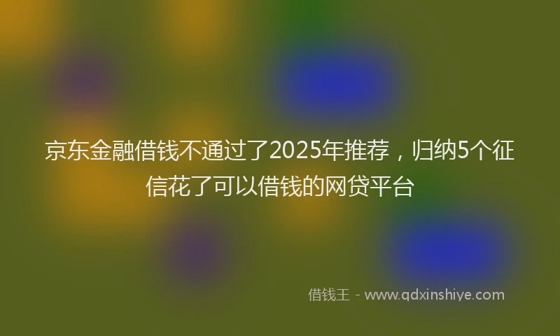京东金融借钱不通过了2025年推荐，归纳5个征信花了可以借钱的网贷平台