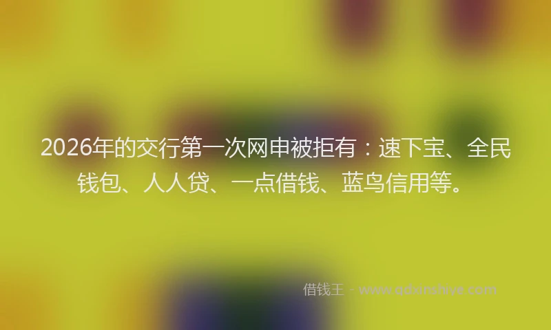 2026年的交行第一次网申被拒有：速下宝、全民钱包、人人贷、一点借钱、蓝鸟信用等。