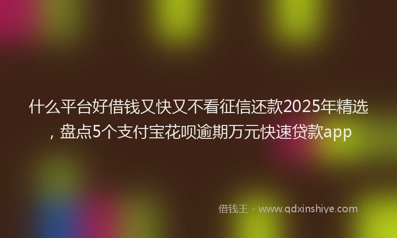 什么平台好借钱又快又不看征信还款2025年精选，盘点5个支付宝花呗逾期万元快速贷款app