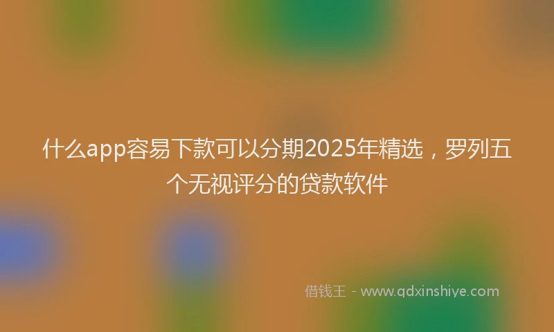 什么app容易下款可以分期2025年精选，罗列五个无视评分的贷款软件