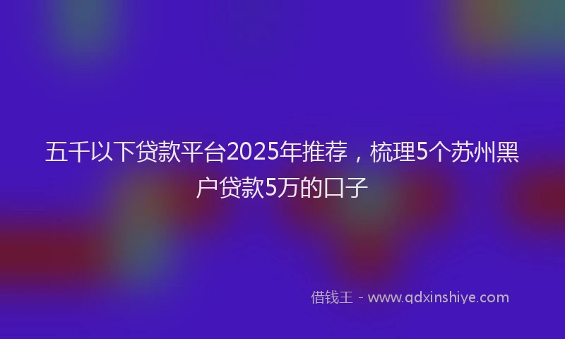 五千以下贷款平台2025年推荐，梳理5个苏州黑户贷款5万的口子