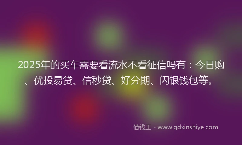 2025年的买车需要看流水不看征信吗有:今日购、优投易贷、信秒贷、好分期、闪银钱包等。