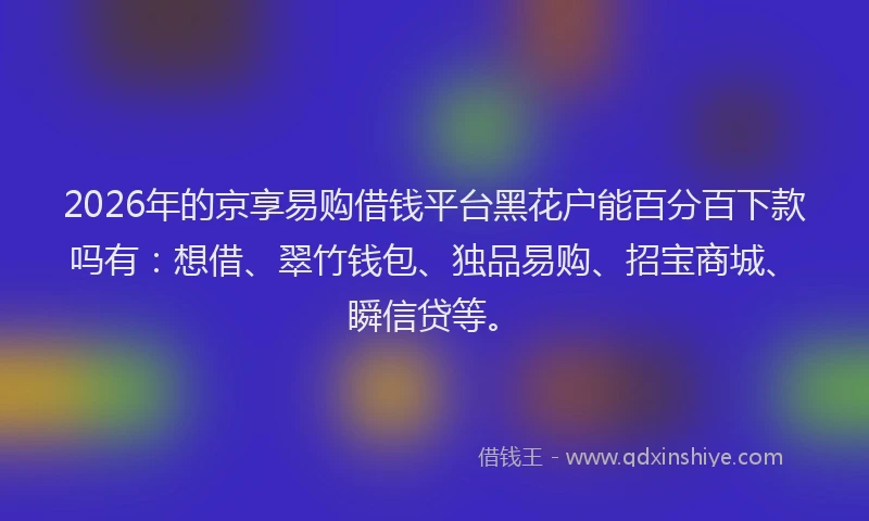 2026年的京享易购借钱平台黑花户能百分百下款吗有：想借、翠竹钱包、独品易购、招宝商城、瞬信贷等。