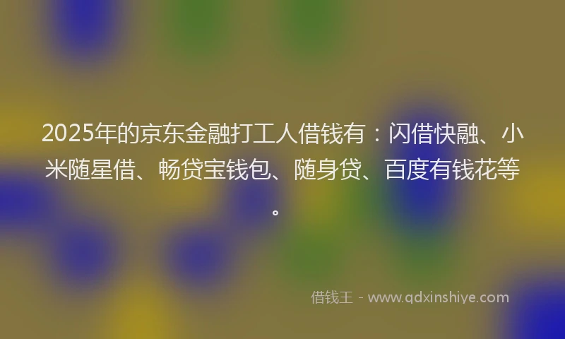 2025年的京东金融打工人借钱有：闪借快融、小米随星借、畅贷宝钱包、随身贷、百度有钱花等。