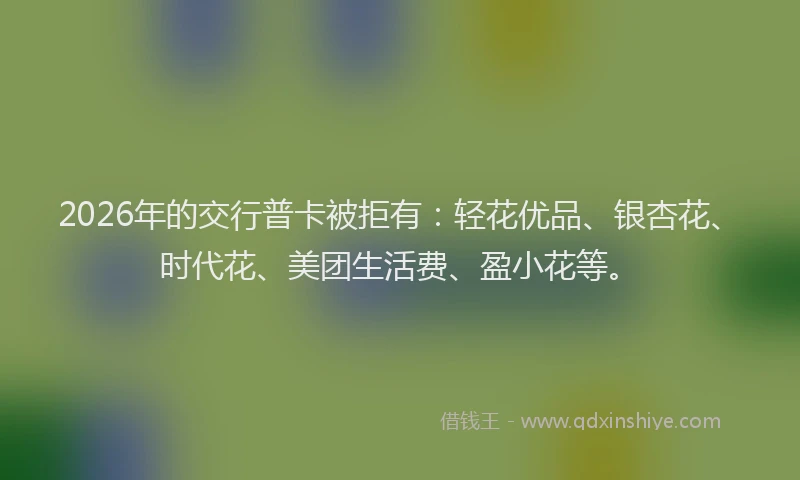 2026年的交行普卡被拒有：轻花优品、银杏花、时代花、美团生活费、盈小花等。