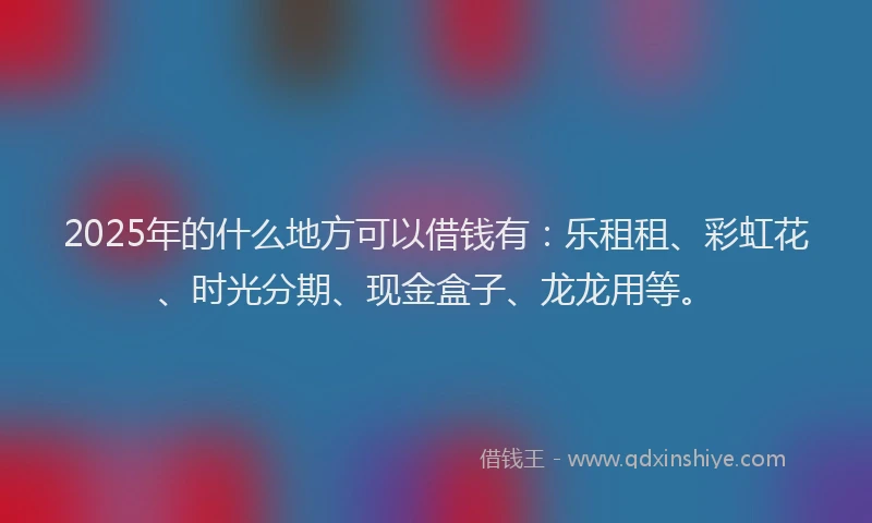 2025年的什么地方可以借钱有：乐租租、彩虹花、时光分期、现金盒子、龙龙用等。