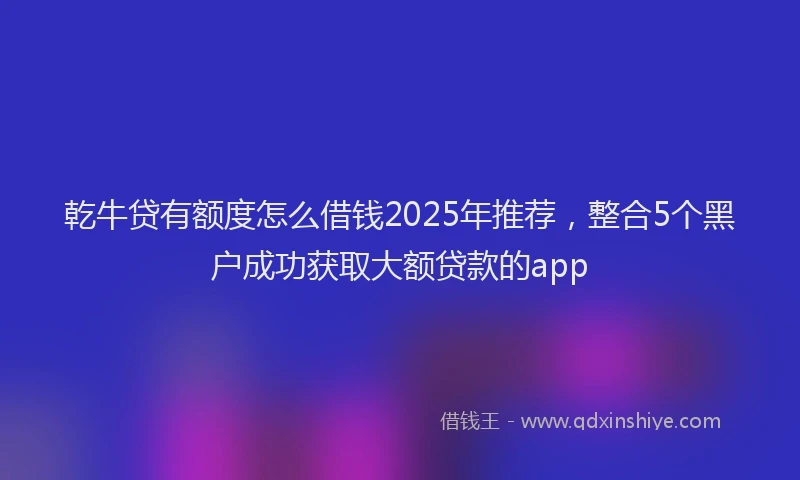 乾牛贷有额度怎么借钱2025年推荐，整合5个黑户成功获取大额贷款的app