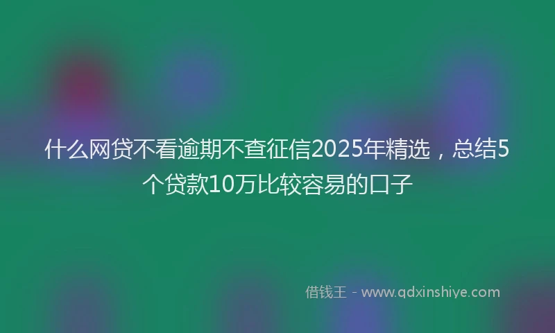 什么网贷不看逾期不查征信2025年精选，总结5个贷款10万比较容易的口子