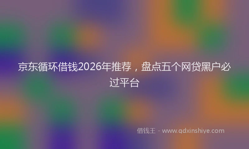 京东循环借钱2026年推荐，盘点五个网贷黑户必过平台