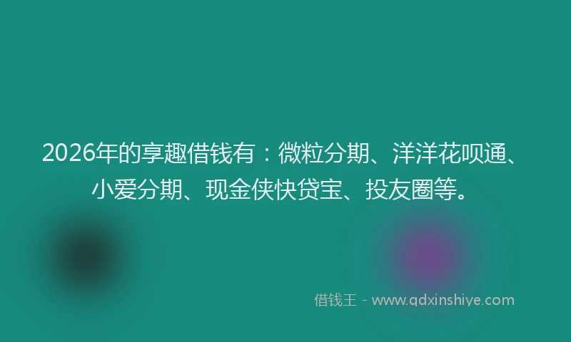 2026年的享趣借钱有：微粒分期、洋洋花呗通、小爱分期、现金侠快贷宝、投友圈等。