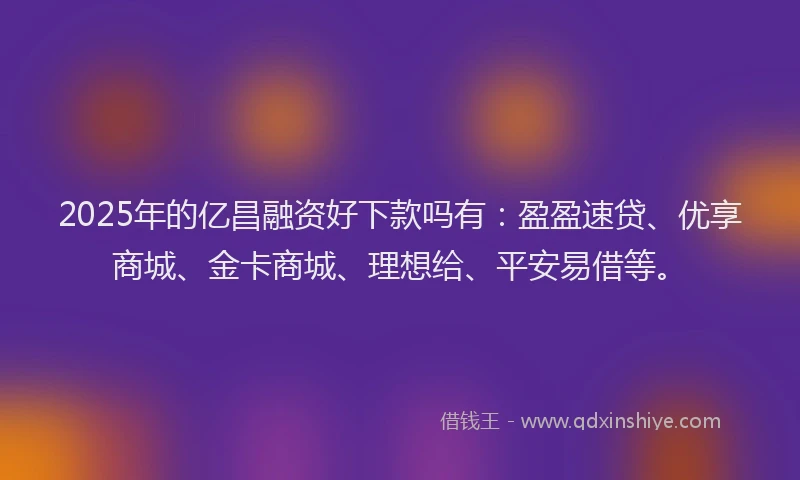 2025年的亿昌融资好下款吗有：盈盈速贷、优享商城、金卡商城、理想给、平安易借等。