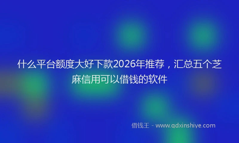 什么平台额度大好下款2026年推荐，汇总五个芝麻信用可以借钱的软件