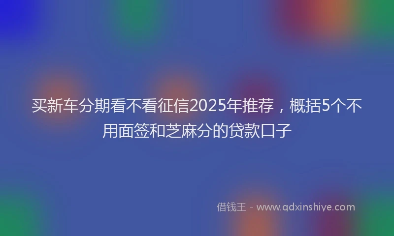 买新车分期看不看征信2025年推荐，概括5个不用面签和芝麻分的贷款口子