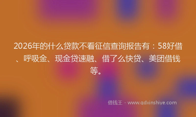 2026年的什么贷款不看征信查询报告有：58好借、呼吸金、现金贷速融、借了么快贷、美团借钱等。