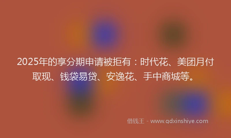 2025年的享分期申请被拒有：时代花、美团月付取现、钱袋易贷、安逸花、手中商城等。