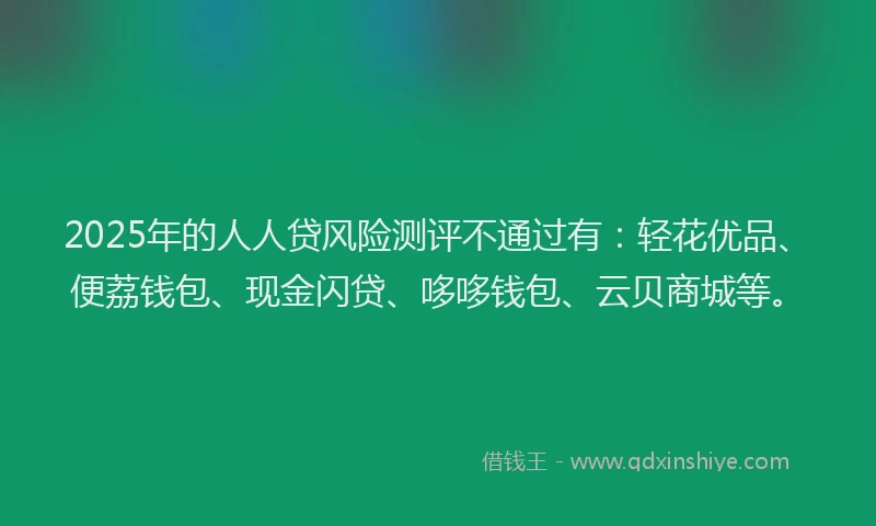 2025年的人人贷风险测评不通过有:轻花优品、便荔钱包、现金闪贷、哆哆钱包、云贝商城等。