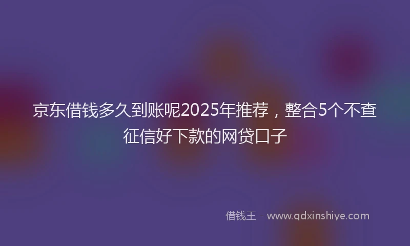 京东借钱多久到账呢2025年推荐，整合5个不查征信好下款的网贷口子