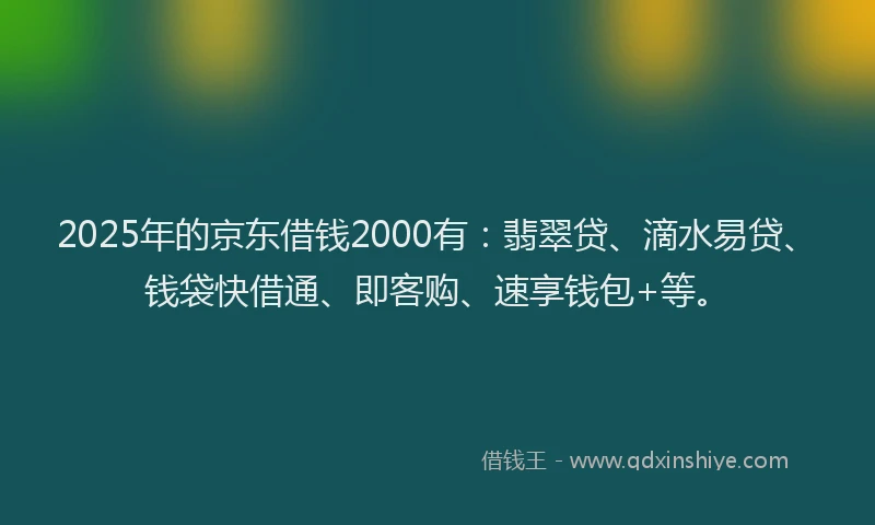 2025年的京东借钱2000有：翡翠贷、滴水易贷、钱袋快借通、即客购、速享钱包+等。