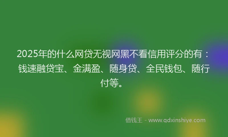 2025年的什么网贷无视网黑不看信用评分的有:钱速融贷宝、金满盈、随身贷、全民钱包、随行付等。