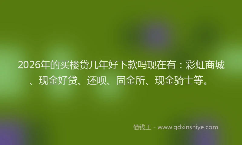 2026年的买楼贷几年好下款吗现在有：彩虹商城、现金好贷、还呗、固金所、现金骑士等。