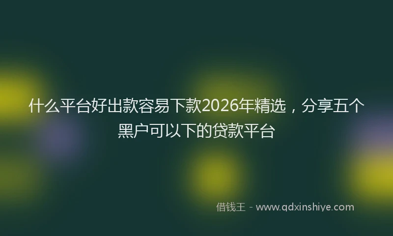 什么平台好出款容易下款2026年精选，分享五个黑户可以下的贷款平台