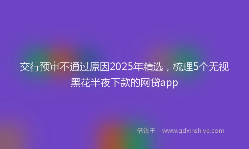 交行预审不通过原因2025年精选,梳理5个无视黑花半夜下款的网贷app